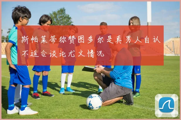 斯帕莱蒂称赞图多尔是真男人自认不适合谈论尤文情况