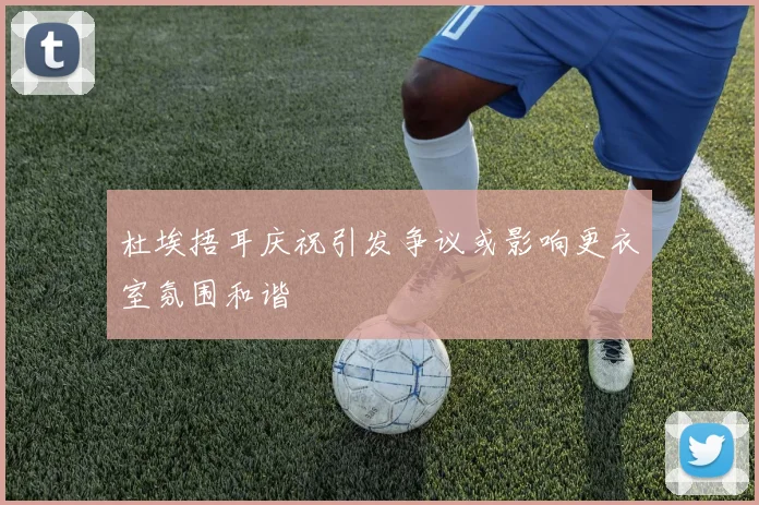 杜埃捂耳庆祝引发争议或影响更衣室氛围和谐