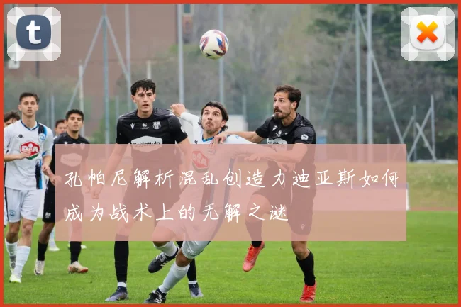 孔帕尼解析混乱创造力迪亚斯如何成为战术上的无解之谜