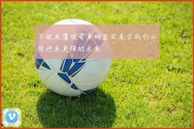 不敌老鹰埃奇库姆坚定表示我们必将迎来更强的未来