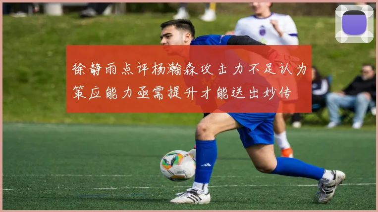 徐静雨点评杨瀚森攻击力不足认为策应能力亟需提升才能送出妙传