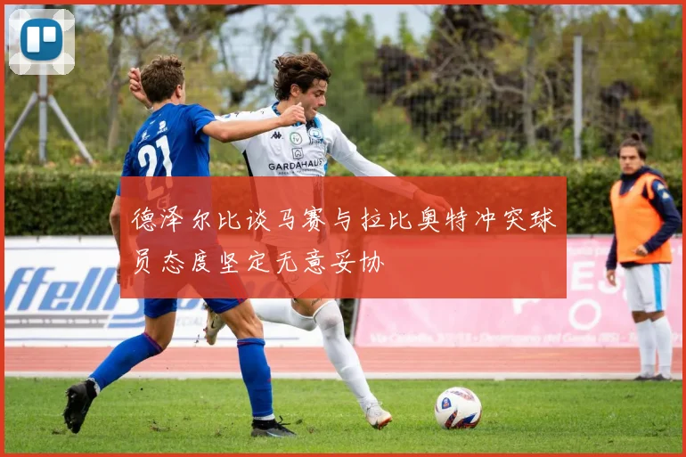 德泽尔比谈马赛与拉比奥特冲突球员态度坚定无意妥协