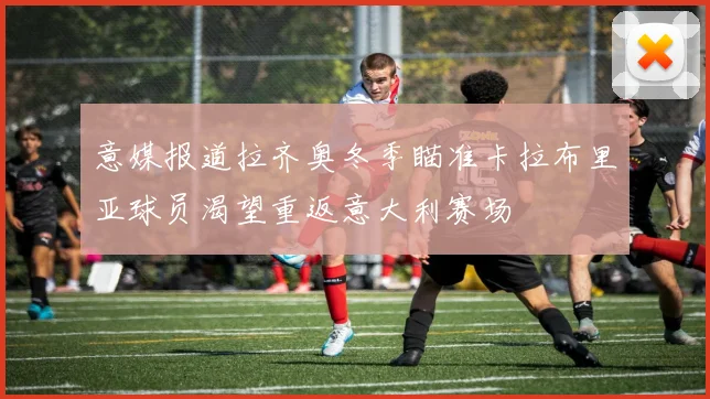 意媒报道拉齐奥冬季瞄准卡拉布里亚球员渴望重返意大利赛场