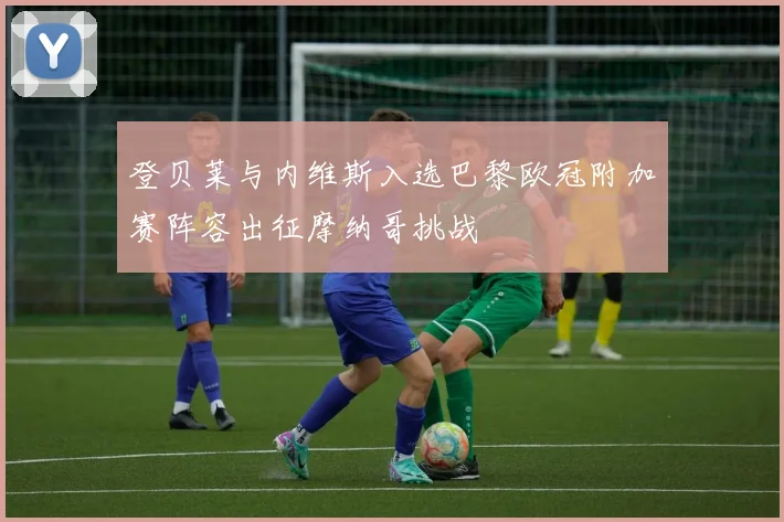 登贝莱与内维斯入选巴黎欧冠附加赛阵容出征摩纳哥挑战