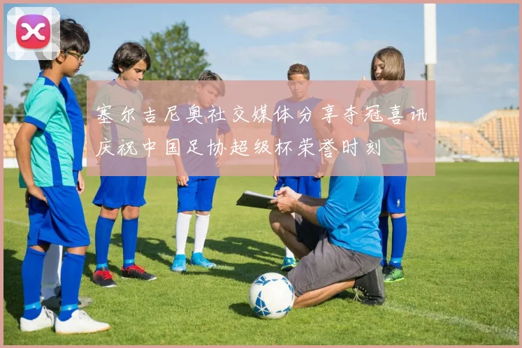 塞尔吉尼奥社交媒体分享夺冠喜讯庆祝中国足协超级杯荣誉时刻