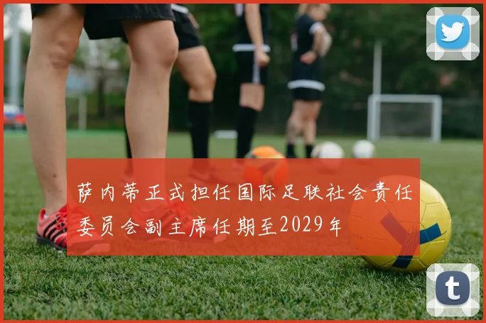 萨内蒂正式担任国际足联社会责任委员会副主席任期至2029年