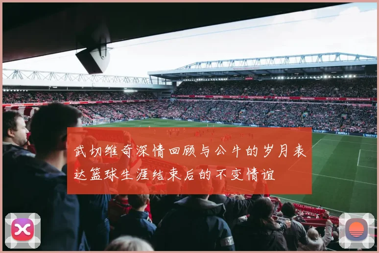 武切维奇深情回顾与公牛的岁月表达篮球生涯结束后的不变情谊