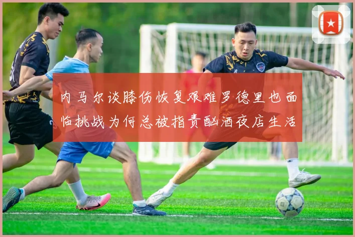 内马尔谈膝伤恢复艰难罗德里也面临挑战为何总被指责酗酒夜店生活