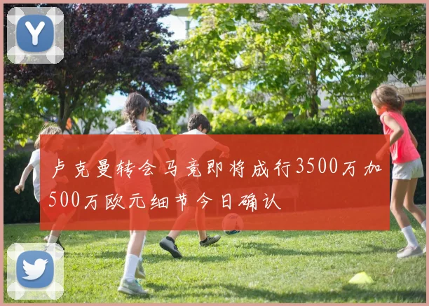 卢克曼转会马竞即将成行3500万加500万欧元细节今日确认