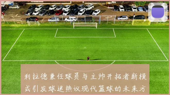 利拉德兼任球员与主帅开拓者新模式引发球迷热议现代篮球的未来方向