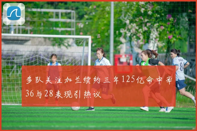 多队关注加兰续约三年125亿命中率36与28表现引热议