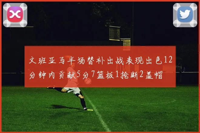 文班亚马半场替补出战表现出色12分钟内贡献5分7篮板1抢断2盖帽