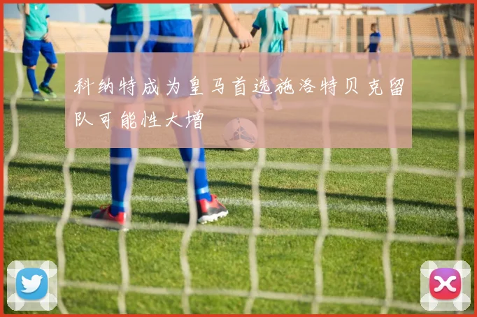 科纳特成为皇马首选施洛特贝克留队可能性大增