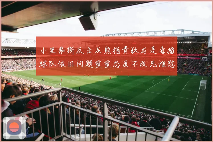 小里弗斯反击灰熊指责狄龙是毒瘤球队依旧问题重重态度不改见谁怼谁
