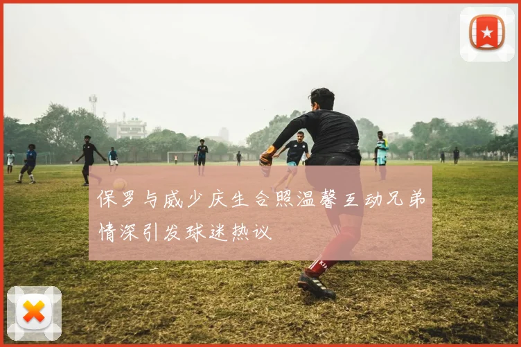 保罗与威少庆生合照温馨互动兄弟情深引发球迷热议