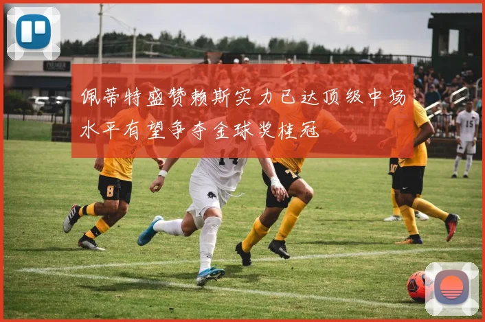 佩蒂特盛赞赖斯实力已达顶级中场水平有望争夺金球奖桂冠