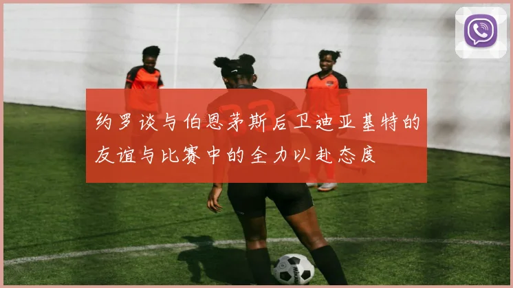 约罗谈与伯恩茅斯后卫迪亚基特的友谊与比赛中的全力以赴态度