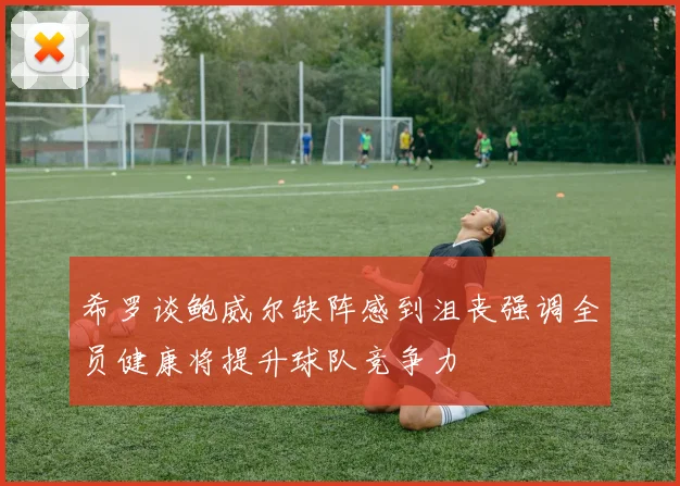希罗谈鲍威尔缺阵感到沮丧强调全员健康将提升球队竞争力
