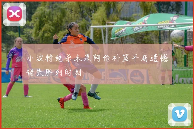 小波特绝杀未果阿伦补篮平局遗憾错失胜利时刻