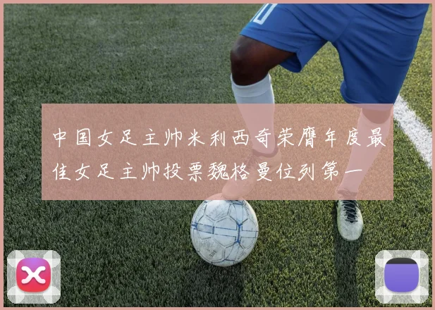中国女足主帅米利西奇荣膺年度最佳女足主帅投票魏格曼位列第一