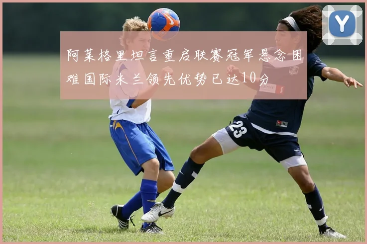 阿莱格里坦言重启联赛冠军悬念困难国际米兰领先优势已达10分