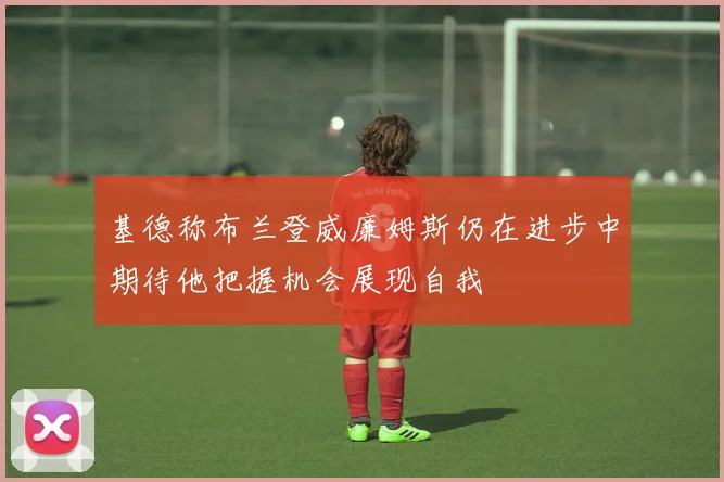 基德称布兰登威廉姆斯仍在进步中期待他把握机会展现自我