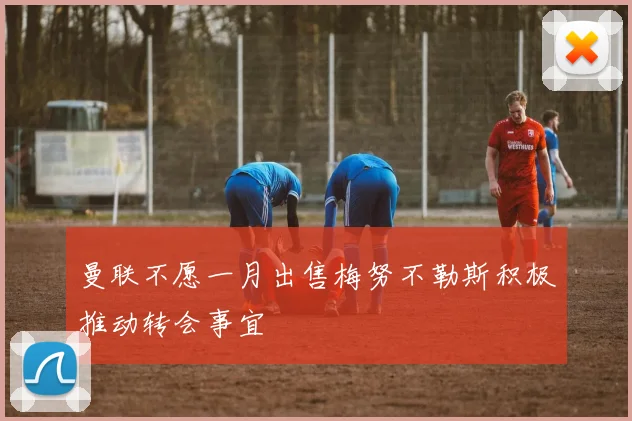 曼联不愿一月出售梅努不勒斯积极推动转会事宜