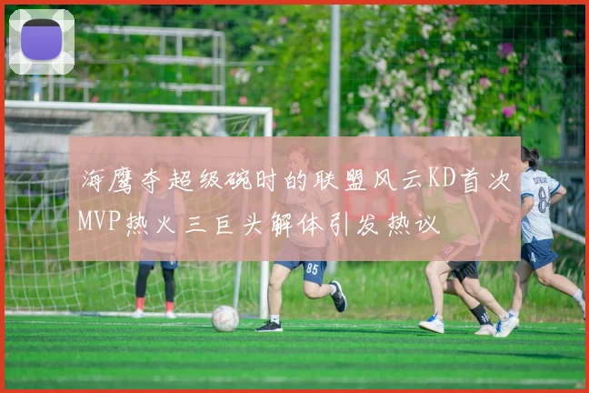 海鹰夺超级碗时的联盟风云KD首次MVP热火三巨头解体引发热议