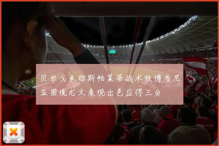 贝尔戈米称斯帕莱蒂战术致博洛尼亚困境尤文表现出色应得三分
