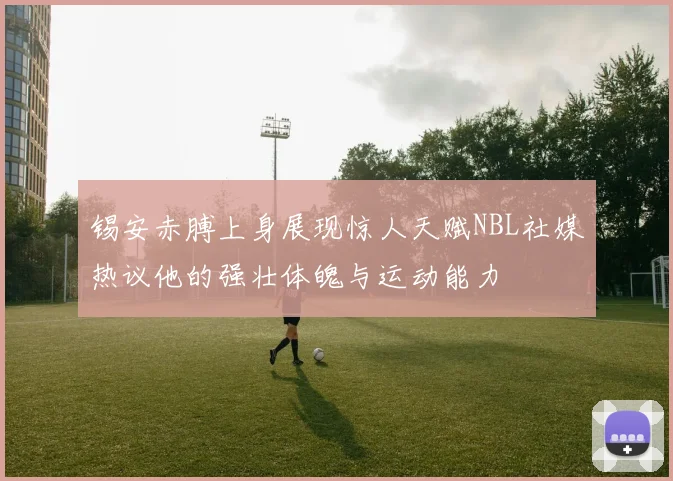 锡安赤膊上身展现惊人天赋NBL社媒热议他的强壮体魄与运动能力