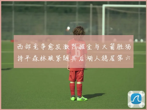西部竞争愈发激烈掘金与火箭胜场持平森林狼紧随其后湖人稳居第六