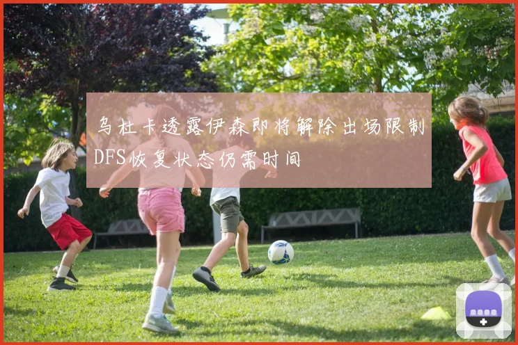 乌杜卡透露伊森即将解除出场限制DFS恢复状态仍需时间