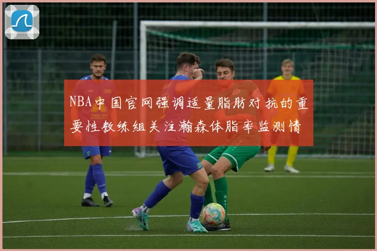 NBA中国官网强调适量脂肪对抗的重要性教练组关注瀚森体脂率监测情况