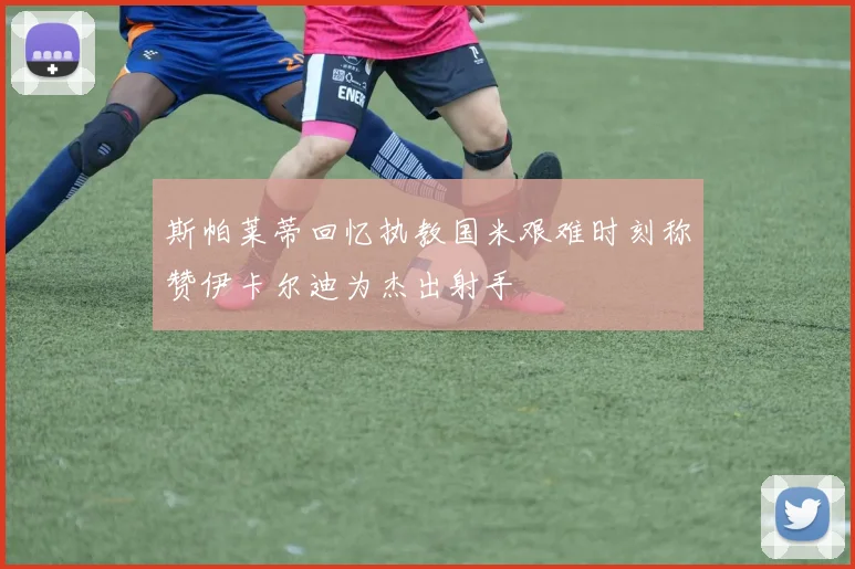 斯帕莱蒂回忆执教国米艰难时刻称赞伊卡尔迪为杰出射手