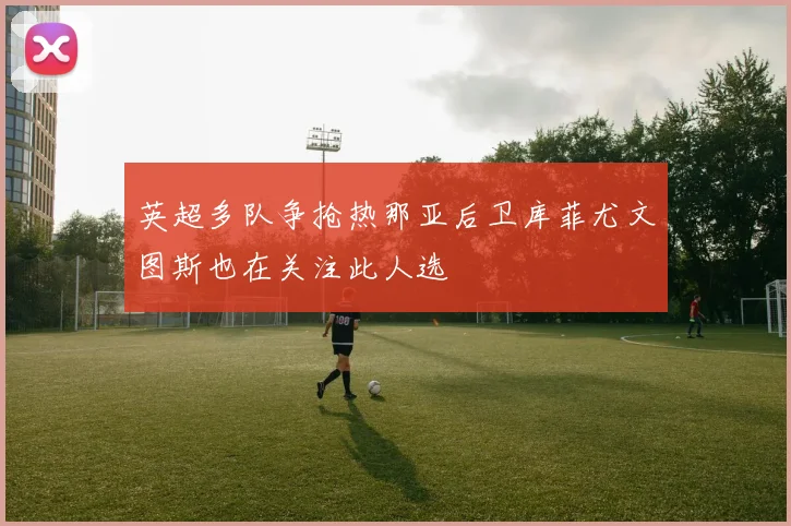英超多队争抢热那亚后卫库菲尤文图斯也在关注此人选