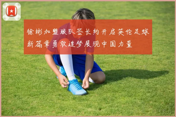 徐彬加盟狼队签长约开启英伦足球新篇章勇敢追梦展现中国力量