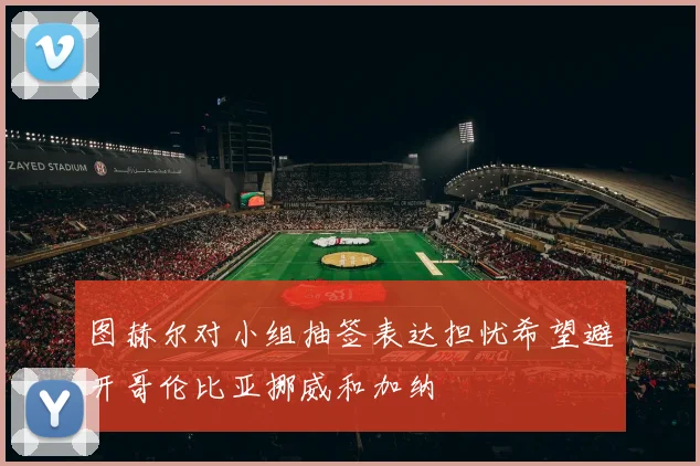 图赫尔对小组抽签表达担忧希望避开哥伦比亚挪威和加纳