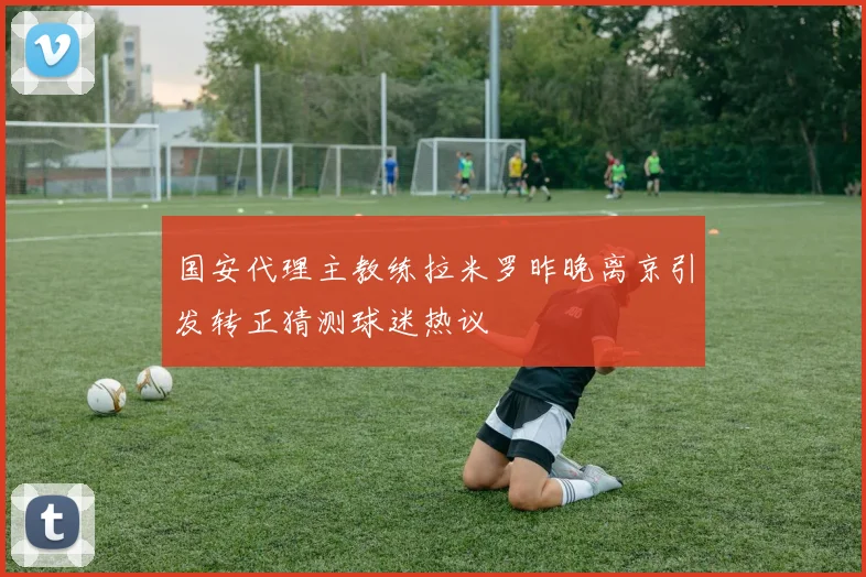 国安代理主教练拉米罗昨晚离京引发转正猜测球迷热议
