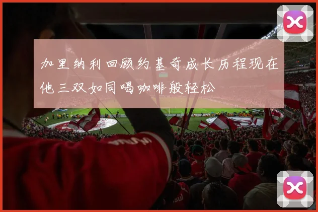加里纳利回顾约基奇成长历程现在他三双如同喝咖啡般轻松