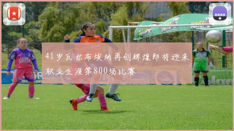 41岁瓦尔布埃纳再创辉煌即将迎来职业生涯第800场比赛