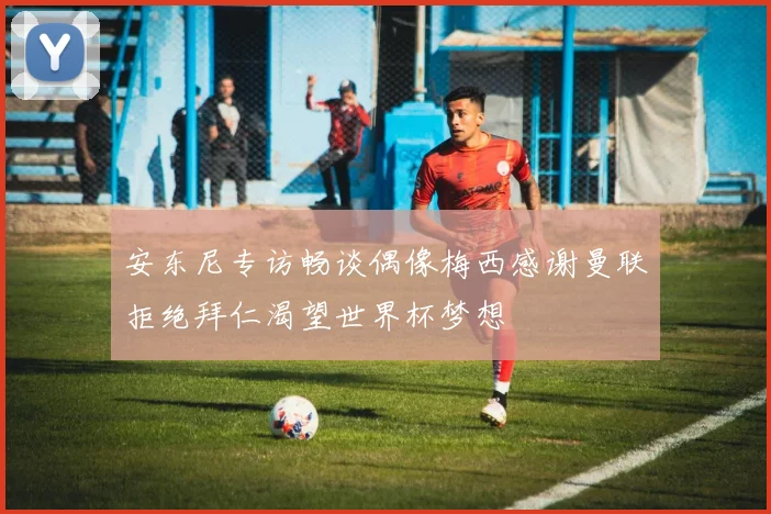 安东尼专访畅谈偶像梅西感谢曼联拒绝拜仁渴望世界杯梦想